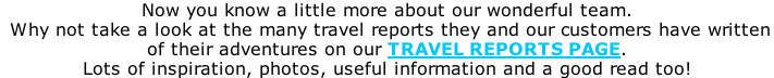 Now you know a little more about our wonderful team.  Why not take a look at the many travel reports they and our customers have written  of their adventures on our TRAVEL REPORTS PAGE. Lots of inspiration, photos, useful information and a good read too!